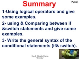 Summary
1-Using logical operators and give
some examples.
2- using & Comparing between if
&switch statements and give some
examples.
3- Write the general syntax of the
conditional statements (if& switch).
Eng. & Educator Osama
Ghandour
Python
 