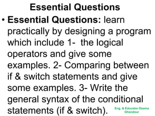 Essential Questions
• Essential Questions: learn
practically by designing a program
which include 1- the logical
operators and give some
examples. 2- Comparing between
if & switch statements and give
some examples. 3- Write the
general syntax of the conditional
statements (if & switch). Eng. & Educator Osama
Ghandour
 