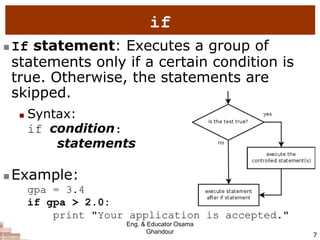 7
if
 If statement: Executes a group of
statements only if a certain condition is
true. Otherwise, the statements are
skipped.
 Syntax:
if condition:
statements
 Example:
gpa = 3.4
if gpa > 2.0:
print "Your application is accepted."
Eng. & Educator Osama
Ghandour
 
