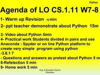 Agenda of LO CS.1.11 W7-8
1- Warm up Revision 10 min
2- ppt teacher demonstrate about Python 15m
3- Video about Python 5min
4- Practical work Students divided in pairs and use
Anaconda : Spyder or on line Python platform to
create very simple program using python
-3.8.1 7
- Questions and answers as pretest about Python 5 m
8-Refelection 5 min
9- Home work 5 min
Python
Eng. & Educator Osama
Ghandour
 