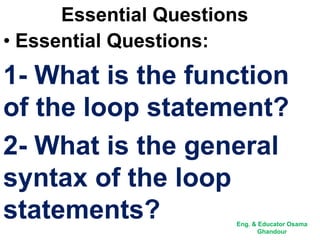 Essential Questions
• Essential Questions:
1- What is the function
of the loop statement?
2- What is the general
syntax of the loop
statements? Eng. & Educator Osama
Ghandour
 