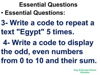 Essential Questions
• Essential Questions:
3- Write a code to repeat a
text "Egypt" 5 times.
4- Write a code to display
the odd, even numbers
from 0 to 10 and their sum.
Eng. & Educator Osama
Ghandour
 