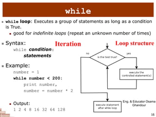 16
while
 while loop: Executes a group of statements as long as a condition
is True.
 good for indefinite loops (repeat an unknown number of times)
 Syntax:
while condition:
statements
 Example:
number = 1
while number < 200:
print number,
number = number * 2
 Output:
1 2 4 8 16 32 64 128
Eng. & Educator Osama
Ghandour
Iteration Loop structure
 