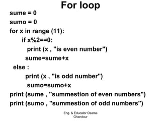 For loop
sume = 0
sumo = 0
for x in range (11):
if x%2==0:
print (x , "is even number")
sume=sume+x
else :
print (x , "is odd number")
sumo=sumo+x
print (sume , "summestion of even numbers")
print (sumo , "summestion of odd numbers")
Eng. & Educator Osama
Ghandour
 