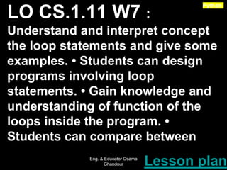 LO CS.1.11 W7 :
Understand and interpret concept
the loop statements and give some
examples. • Students can design
programs involving loop
statements. • Gain knowledge and
understanding of function of the
loops inside the program. •
Students can compare between
Lesson plan
Python
Eng. & Educator Osama
Ghandour
 
