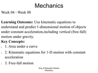 Mechanics
Eng. & Educator Osama
Ghandour
Week 04 - Week 08
Learning Outcome: Use kinematic equations to
understand and predict 1-dimensional motion of objects
under constant acceleration,including vertical (free-fall)
motion under gravity.
Key Concepts:
 1. Area under a curve
 2. Kinematic equations for 1-D motion with constant
acceleration
 3. Free-fall motion
 