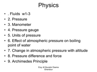 Physics
• . Fluids w1-3
• 2. Pressure
• 3. Manometer
• 4. Pressure gauge
• 5. Units of pressure
• 6. Effect of atmospheric pressure on boiling
point of water
• 7. Change in atmospheric pressure with altitude
• 8. Pressure difference and force
• 9. Archimedes Principle
Eng. & Educator Osama
Ghandour
 