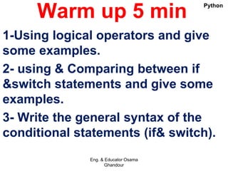 Warm up 5 min
1-Using logical operators and give
some examples.
2- using & Comparing between if
&switch statements and give some
examples.
3- Write the general syntax of the
conditional statements (if& switch).
Eng. & Educator Osama
Ghandour
Python
 