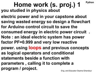Home work (s. proj.) 1
you studied in physics about
electric power and in your capstone about
saving wasted energy so design a flowchart
for Arduino control circuit to save the
consumed energy in electric power circuit .
Note : an ideal electric system has power
factor PF=0.999 and very low reactive
power. using loops and previous concepts
as logical operators and conditional
statements beside a function with
parameters , calling it to complete a
program / project. Eng. and Educator Osama Ghandour
Python
 
