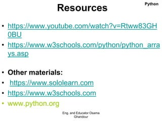 Resources
• https://www.youtube.com/watch?v=Rtww83GH
0BU
• https://www.w3schools.com/python/python_arra
ys.asp
• Other materials:
• https://www.sololearn.com
• https://www.w3schools.com
• www.python.org
Eng. and Educator Osama
Ghandour
Python
 