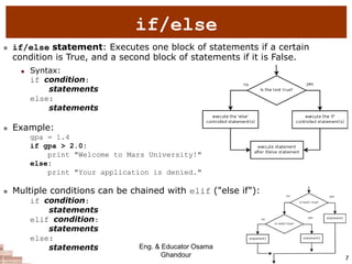 7
if/else
 if/else statement: Executes one block of statements if a certain
condition is True, and a second block of statements if it is False.
 Syntax:
if condition:
statements
else:
statements
 Example:
gpa = 1.4
if gpa > 2.0:
print "Welcome to Mars University!"
else:
print "Your application is denied."
 Multiple conditions can be chained with elif ("else if"):
if condition:
statements
elif condition:
statements
else:
statements Eng. & Educator Osama
Ghandour
 