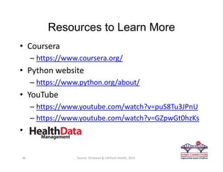 Resources to Learn More
• Coursera 
– https://www.coursera.org/
• Python website
– https://www.python.org/about/
• YouTube
– https://www.youtube.com/watch?v=puS8Tu3JPnU
– https://www.youtube.com/watch?v=GZpwGt0hzKs
•
46 Source: Stratasan & LifePoint Health, 2015
 
