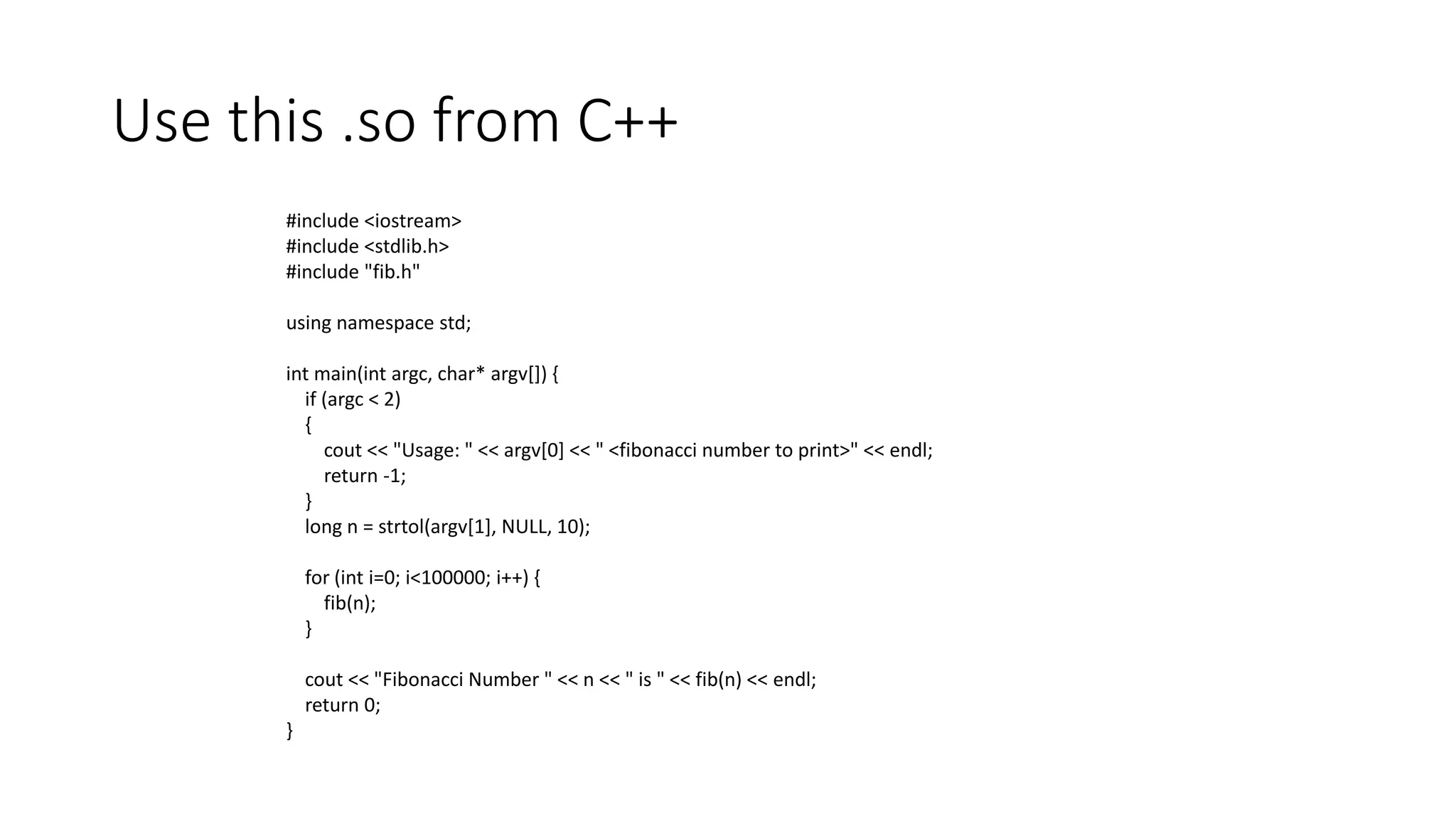 Use this .so from C++
#include <iostream>
#include <stdlib.h>
#include "fib.h"
using namespace std;
int main(int argc, char* argv[]) {
if (argc < 2)
{
cout << "Usage: " << argv[0] << " <fibonacci number to print>" << endl;
return -1;
}
long n = strtol(argv[1], NULL, 10);
for (int i=0; i<100000; i++) {
fib(n);
}
cout << "Fibonacci Number " << n << " is " << fib(n) << endl;
return 0;
}
 