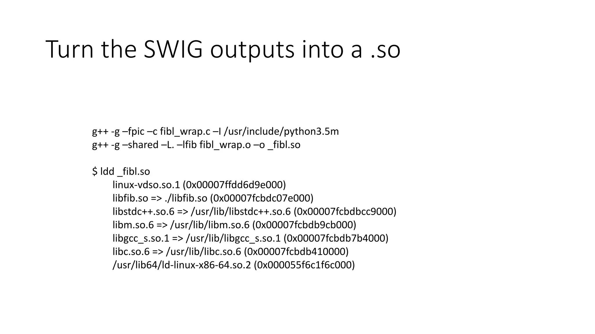 Turn the SWIG outputs into a .so
g++ -g –fpic –c fibl_wrap.c –I /usr/include/python3.5m
g++ -g –shared –L. –lfib fibl_wrap.o –o _fibl.so
$ ldd _fibl.so
linux-vdso.so.1 (0x00007ffdd6d9e000)
libfib.so => ./libfib.so (0x00007fcbdc07e000)
libstdc++.so.6 => /usr/lib/libstdc++.so.6 (0x00007fcbdbcc9000)
libm.so.6 => /usr/lib/libm.so.6 (0x00007fcbdb9cb000)
libgcc_s.so.1 => /usr/lib/libgcc_s.so.1 (0x00007fcbdb7b4000)
libc.so.6 => /usr/lib/libc.so.6 (0x00007fcbdb410000)
/usr/lib64/ld-linux-x86-64.so.2 (0x000055f6c1f6c000)
 