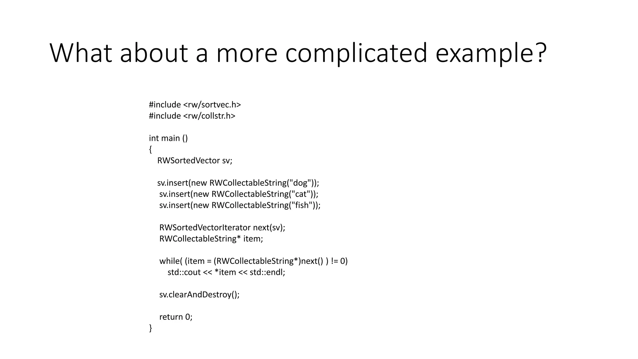 What about a more complicated example?
#include <rw/sortvec.h>
#include <rw/collstr.h>
int main ()
{
RWSortedVector sv;
sv.insert(new RWCollectableString("dog"));
sv.insert(new RWCollectableString("cat"));
sv.insert(new RWCollectableString("fish"));
RWSortedVectorIterator next(sv);
RWCollectableString* item;
while( (item = (RWCollectableString*)next() ) != 0)
std::cout << *item << std::endl;
sv.clearAndDestroy();
return 0;
}
 