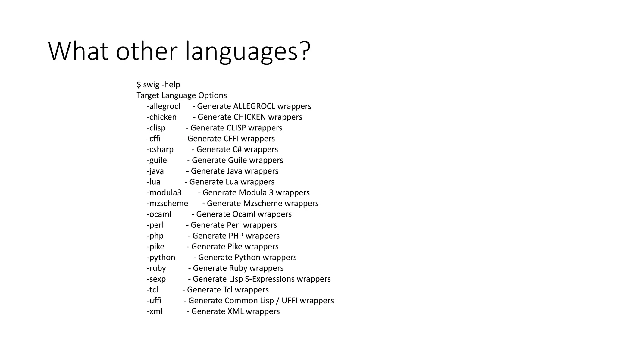What other languages?
$ swig -help
Target Language Options
-allegrocl - Generate ALLEGROCL wrappers
-chicken - Generate CHICKEN wrappers
-clisp - Generate CLISP wrappers
-cffi - Generate CFFI wrappers
-csharp - Generate C# wrappers
-guile - Generate Guile wrappers
-java - Generate Java wrappers
-lua - Generate Lua wrappers
-modula3 - Generate Modula 3 wrappers
-mzscheme - Generate Mzscheme wrappers
-ocaml - Generate Ocaml wrappers
-perl - Generate Perl wrappers
-php - Generate PHP wrappers
-pike - Generate Pike wrappers
-python - Generate Python wrappers
-ruby - Generate Ruby wrappers
-sexp - Generate Lisp S-Expressions wrappers
-tcl - Generate Tcl wrappers
-uffi - Generate Common Lisp / UFFI wrappers
-xml - Generate XML wrappers
 
