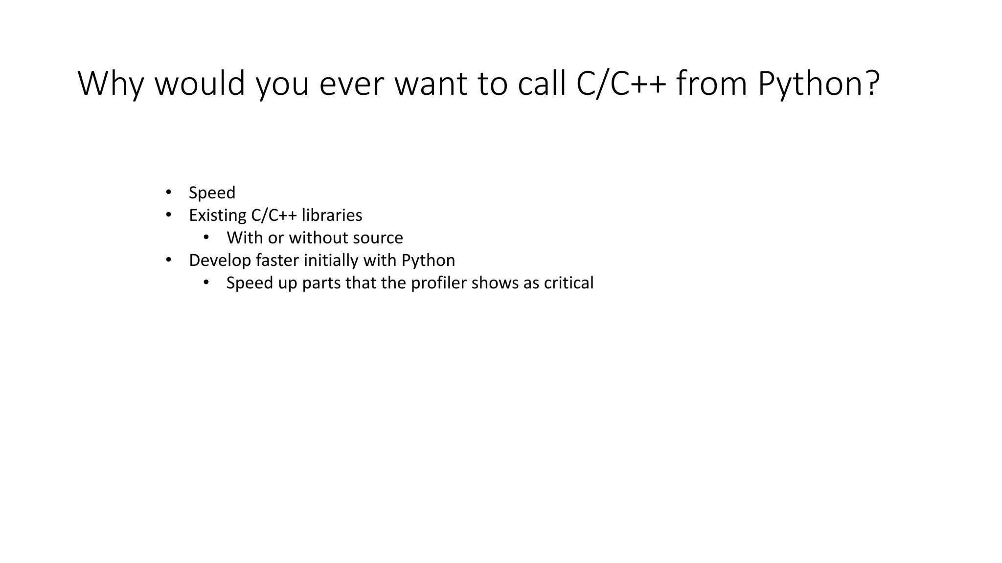 Why would you ever want to call C/C++ from Python?
• Speed
• Existing C/C++ libraries
• With or without source
• Develop faster initially with Python
• Speed up parts that the profiler shows as critical
 