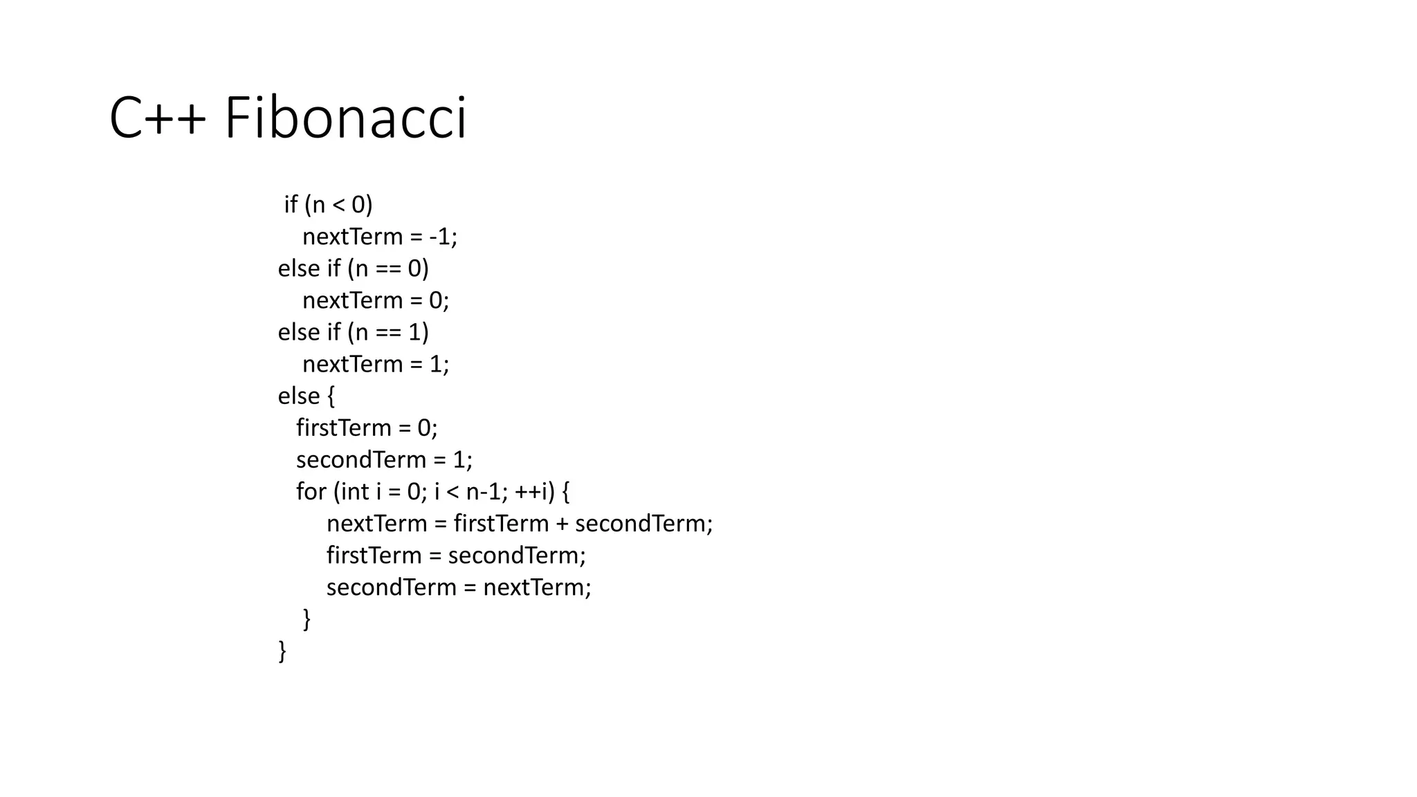 C++ Fibonacci
if (n < 0)
nextTerm = -1;
else if (n == 0)
nextTerm = 0;
else if (n == 1)
nextTerm = 1;
else {
firstTerm = 0;
secondTerm = 1;
for (int i = 0; i < n-1; ++i) {
nextTerm = firstTerm + secondTerm;
firstTerm = secondTerm;
secondTerm = nextTerm;
}
}
 