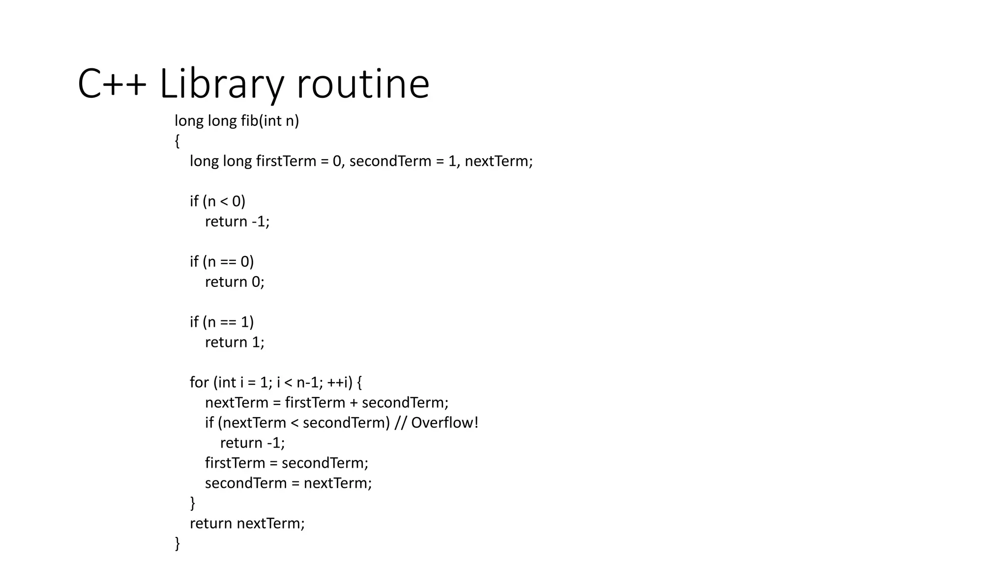 C++ Library routine
long long fib(int n)
{
long long firstTerm = 0, secondTerm = 1, nextTerm;
if (n < 0)
return -1;
if (n == 0)
return 0;
if (n == 1)
return 1;
for (int i = 1; i < n-1; ++i) {
nextTerm = firstTerm + secondTerm;
if (nextTerm < secondTerm) // Overflow!
return -1;
firstTerm = secondTerm;
secondTerm = nextTerm;
}
return nextTerm;
}
 