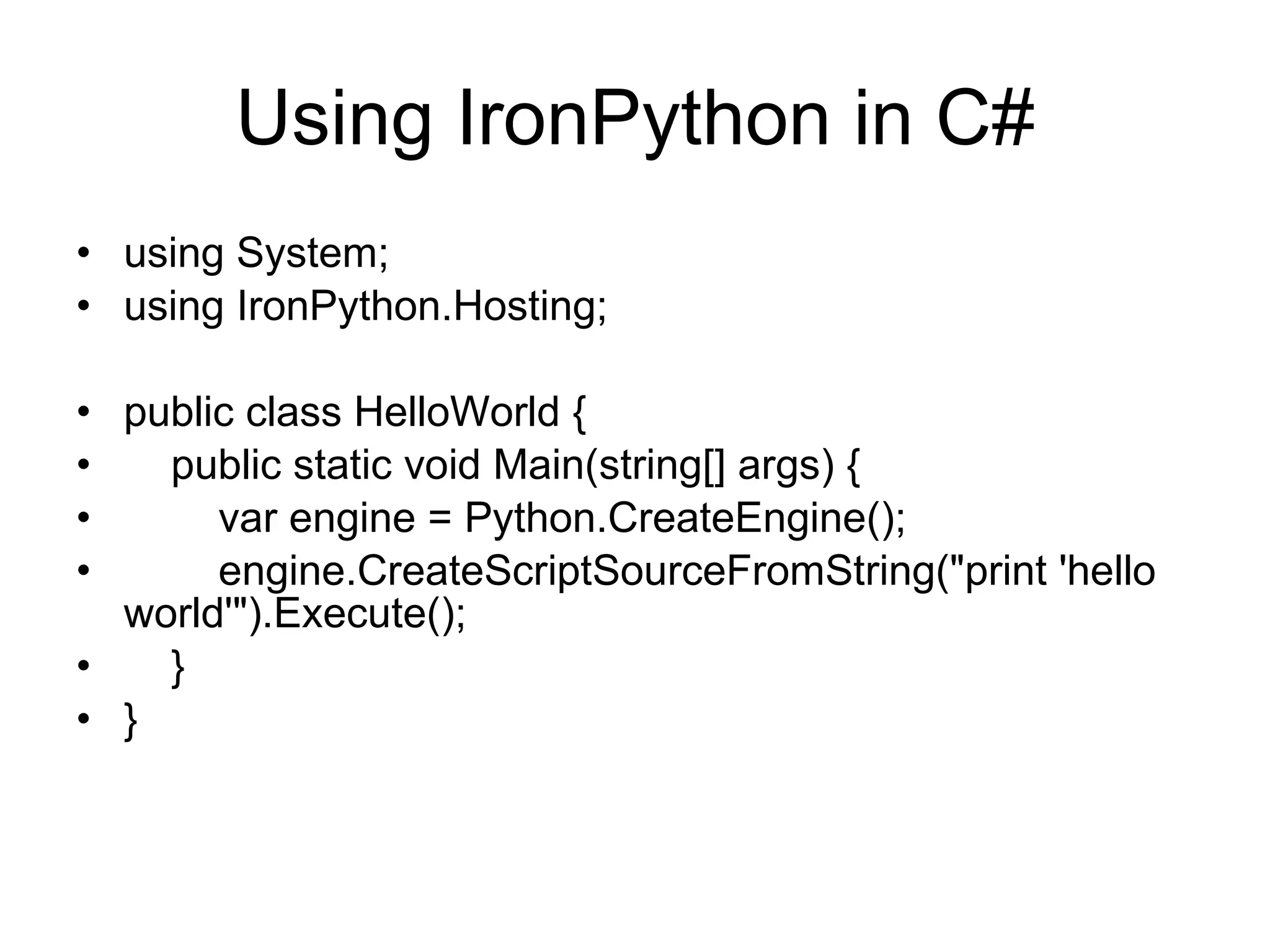 Using IronPython in C# using System; using IronPython.Hosting; public class HelloWorld { public static void Main(string[] args) { var engine = Python.CreateEngine(); engine.CreateScriptSourceFromString(&quot;print 'hello world'&quot;).Execute(); } } 