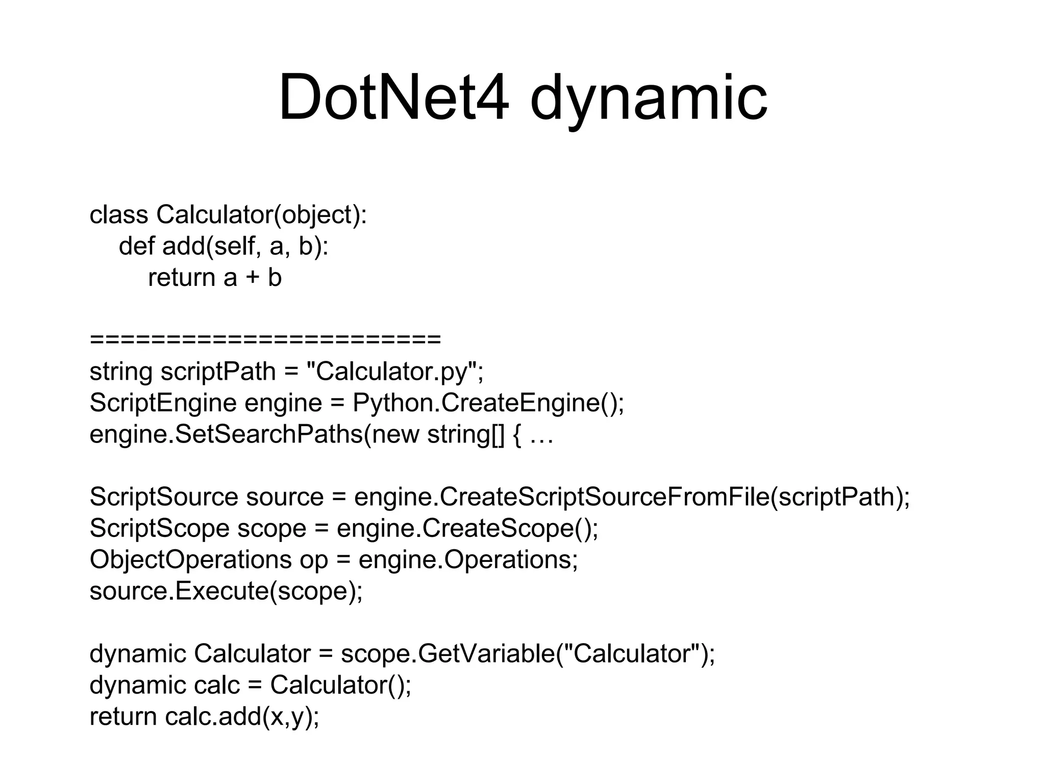 DotNet4 dynamic class Calculator(object): def add(self, a, b): return a + b ======================= string scriptPath = &quot;Calculator.py&quot;; ScriptEngine engine = Python.CreateEngine(); engine.SetSearchPaths(new string[] { … ScriptSource source = engine.CreateScriptSourceFromFile(scriptPath); ScriptScope scope = engine.CreateScope(); ObjectOperations op = engine.Operations; source.Execute(scope); dynamic Calculator = scope.GetVariable(&quot;Calculator&quot;); dynamic calc = Calculator(); return calc.add(x,y);  