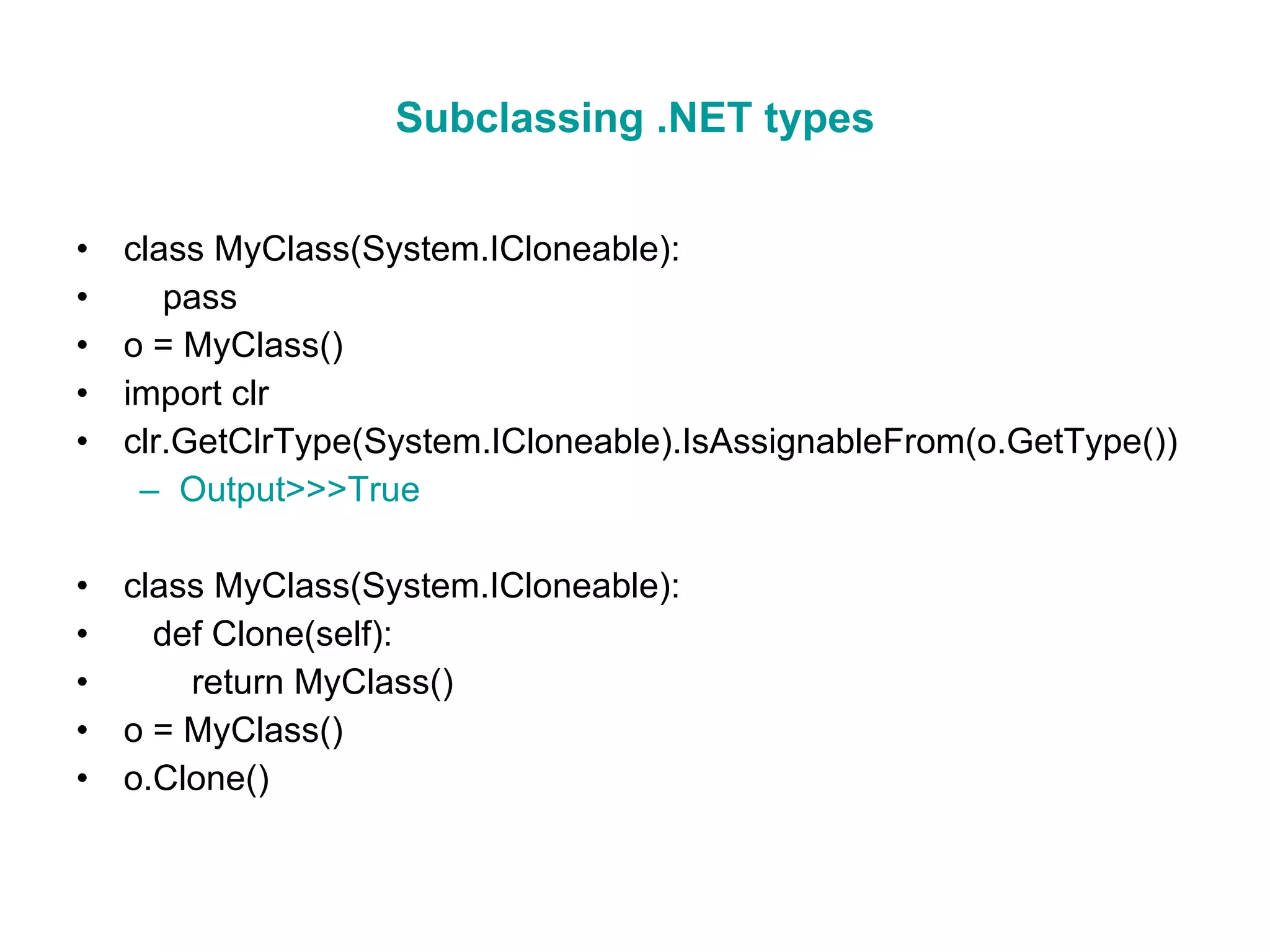 Subclassing .NET types class MyClass(System.ICloneable): pass o = MyClass() import clr clr.GetClrType(System.ICloneable).IsAssignableFrom(o.GetType()) Output>>>True class MyClass(System.ICloneable): def Clone(self): return MyClass() o = MyClass() o.Clone() 