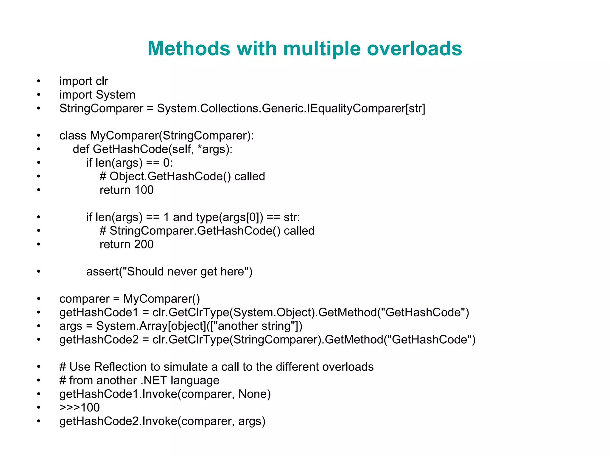 Methods with multiple overloads import clr import System StringComparer = System.Collections.Generic.IEqualityComparer[str] class MyComparer(StringComparer): def GetHashCode(self, *args): if len(args) == 0: # Object.GetHashCode() called return 100 if len(args) == 1 and type(args[0]) == str: # StringComparer.GetHashCode() called return 200 assert(&quot;Should never get here&quot;) comparer = MyComparer() getHashCode1 = clr.GetClrType(System.Object).GetMethod(&quot;GetHashCode&quot;) args = System.Array[object]([&quot;another string&quot;]) getHashCode2 = clr.GetClrType(StringComparer).GetMethod(&quot;GetHashCode&quot;) # Use Reflection to simulate a call to the different overloads # from another .NET language getHashCode1.Invoke(comparer, None) >>>100 getHashCode2.Invoke(comparer, args) 