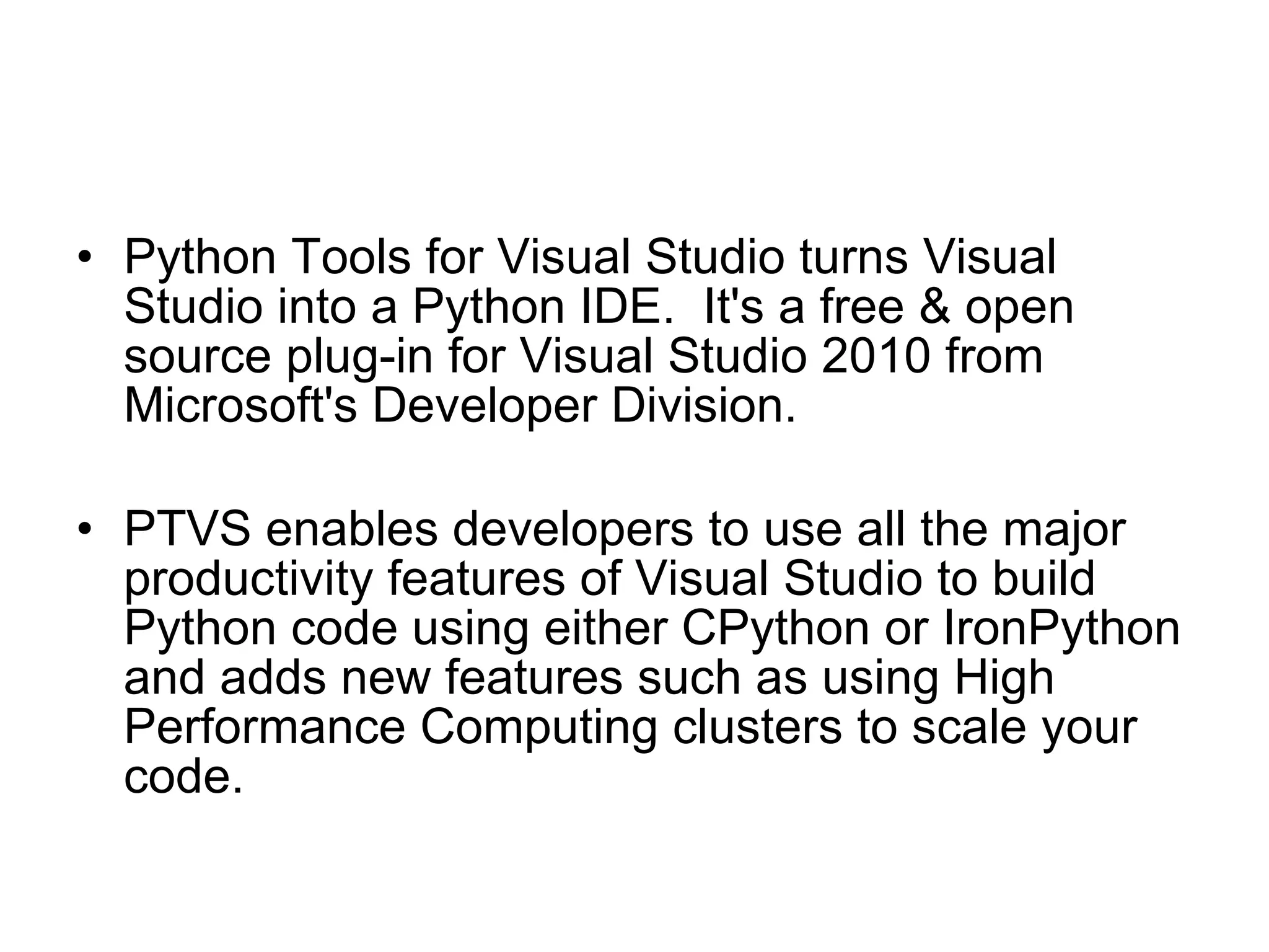 Python Tools for Visual Studio turns Visual Studio into a Python IDE.  It's a free & open source plug-in for Visual Studio 2010 from Microsoft's Developer Division.  PTVS enables developers to use all the major productivity features of Visual Studio to build Python code using either CPython or IronPython and adds new features such as using High Performance Computing clusters to scale your code. 