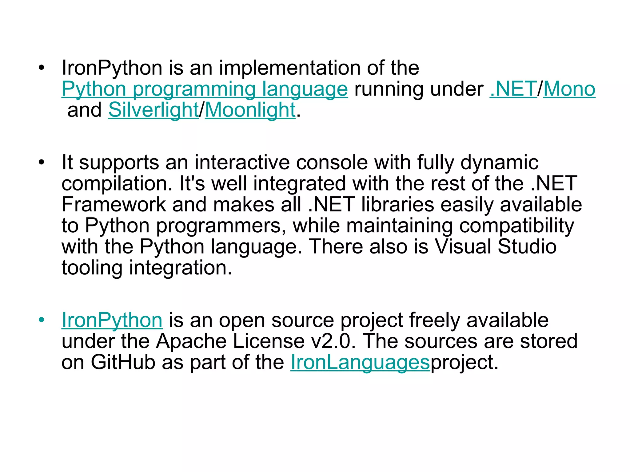 IronPython is an implementation of the  Python programming language  running under  .NET / Mono  and  Silverlight / Moonlight .  It supports an interactive console with fully dynamic compilation. It's well integrated with the rest of the .NET Framework and makes all .NET libraries easily available to Python programmers, while maintaining compatibility with the Python language. There also is Visual Studio tooling integration. IronPython  is an open source project freely available under the Apache License v2.0. The sources are stored on GitHub as part of the  IronLanguages project.  