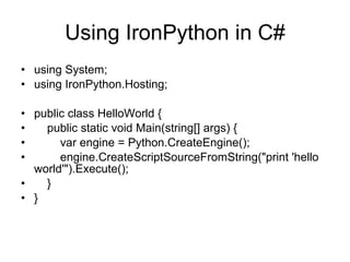 Using IronPython in C# using System; using IronPython.Hosting; public class HelloWorld { public static void Main(string[] args) { var engine = Python.CreateEngine(); engine.CreateScriptSourceFromString(&quot;print 'hello world'&quot;).Execute(); } } 