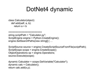 DotNet4 dynamic class Calculator(object): def add(self, a, b): return a + b ======================= string scriptPath = &quot;Calculator.py&quot;; ScriptEngine engine = Python.CreateEngine(); engine.SetSearchPaths(new string[] { … ScriptSource source = engine.CreateScriptSourceFromFile(scriptPath); ScriptScope scope = engine.CreateScope(); ObjectOperations op = engine.Operations; source.Execute(scope); dynamic Calculator = scope.GetVariable(&quot;Calculator&quot;); dynamic calc = Calculator(); return calc.add(x,y);  