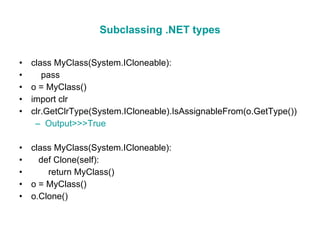 Subclassing .NET types class MyClass(System.ICloneable): pass o = MyClass() import clr clr.GetClrType(System.ICloneable).IsAssignableFrom(o.GetType()) Output>>>True class MyClass(System.ICloneable): def Clone(self): return MyClass() o = MyClass() o.Clone() 