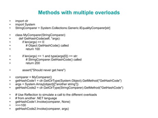 Methods with multiple overloads import clr import System StringComparer = System.Collections.Generic.IEqualityComparer[str] class MyComparer(StringComparer): def GetHashCode(self, *args): if len(args) == 0: # Object.GetHashCode() called return 100 if len(args) == 1 and type(args[0]) == str: # StringComparer.GetHashCode() called return 200 assert(&quot;Should never get here&quot;) comparer = MyComparer() getHashCode1 = clr.GetClrType(System.Object).GetMethod(&quot;GetHashCode&quot;) args = System.Array[object]([&quot;another string&quot;]) getHashCode2 = clr.GetClrType(StringComparer).GetMethod(&quot;GetHashCode&quot;) # Use Reflection to simulate a call to the different overloads # from another .NET language getHashCode1.Invoke(comparer, None) >>>100 getHashCode2.Invoke(comparer, args) 
