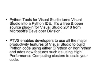 Python Tools for Visual Studio turns Visual Studio into a Python IDE.  It's a free & open source plug-in for Visual Studio 2010 from Microsoft's Developer Division.  PTVS enables developers to use all the major productivity features of Visual Studio to build Python code using either CPython or IronPython and adds new features such as using High Performance Computing clusters to scale your code. 