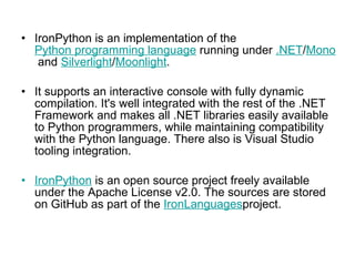 IronPython is an implementation of the  Python programming language  running under  .NET / Mono  and  Silverlight / Moonlight .  It supports an interactive console with fully dynamic compilation. It's well integrated with the rest of the .NET Framework and makes all .NET libraries easily available to Python programmers, while maintaining compatibility with the Python language. There also is Visual Studio tooling integration. IronPython  is an open source project freely available under the Apache License v2.0. The sources are stored on GitHub as part of the  IronLanguages project.  