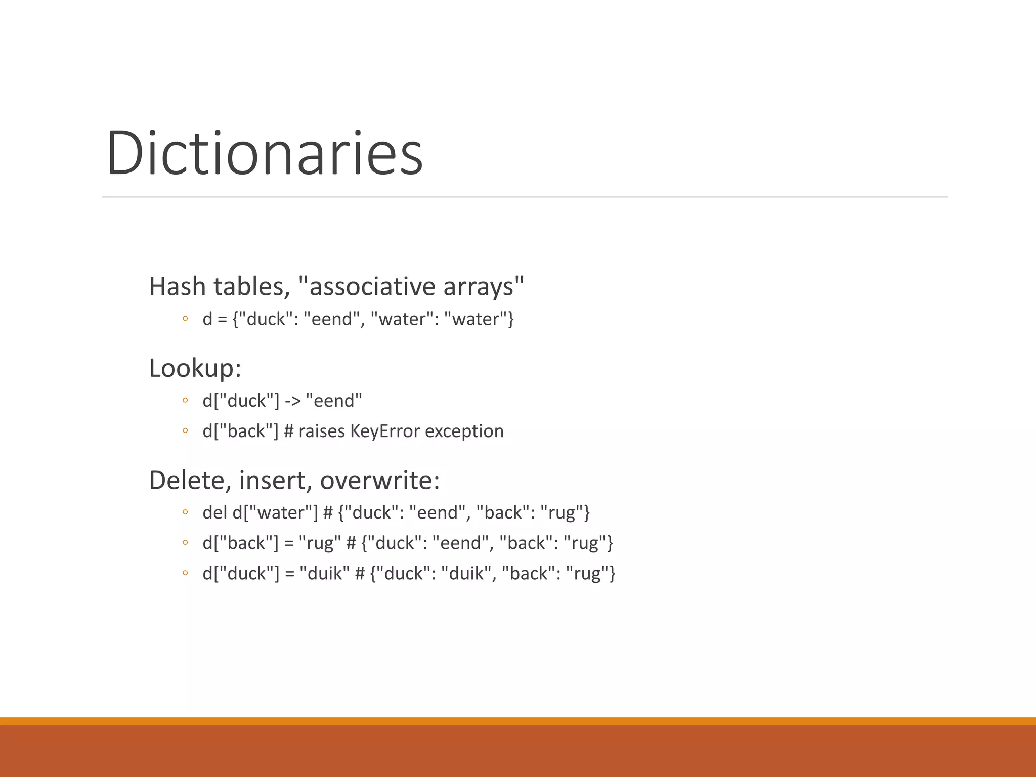 Dictionaries
Hash tables, "associative arrays"
◦ d = {"duck": "eend", "water": "water"}
Lookup:
◦ d["duck"] -> "eend"
◦ d["back"] # raises KeyError exception
Delete, insert, overwrite:
◦ del d["water"] # {"duck": "eend", "back": "rug"}
◦ d["back"] = "rug" # {"duck": "eend", "back": "rug"}
◦ d["duck"] = "duik" # {"duck": "duik", "back": "rug"}
 
