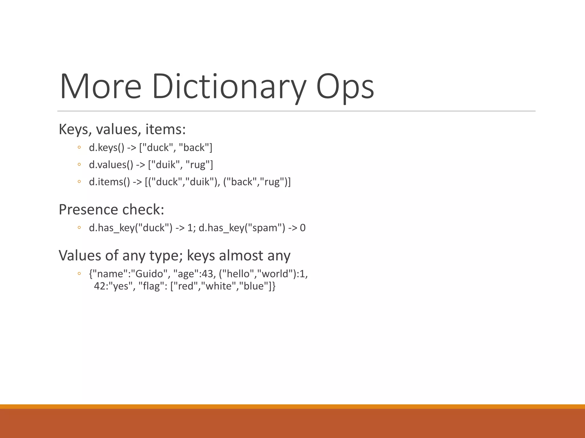 More Dictionary Ops
Keys, values, items:
◦ d.keys() -> ["duck", "back"]
◦ d.values() -> ["duik", "rug"]
◦ d.items() -> [("duck","duik"), ("back","rug")]
Presence check:
◦ d.has_key("duck") -> 1; d.has_key("spam") -> 0
Values of any type; keys almost any
◦ {"name":"Guido", "age":43, ("hello","world"):1,
42:"yes", "flag": ["red","white","blue"]}
 
