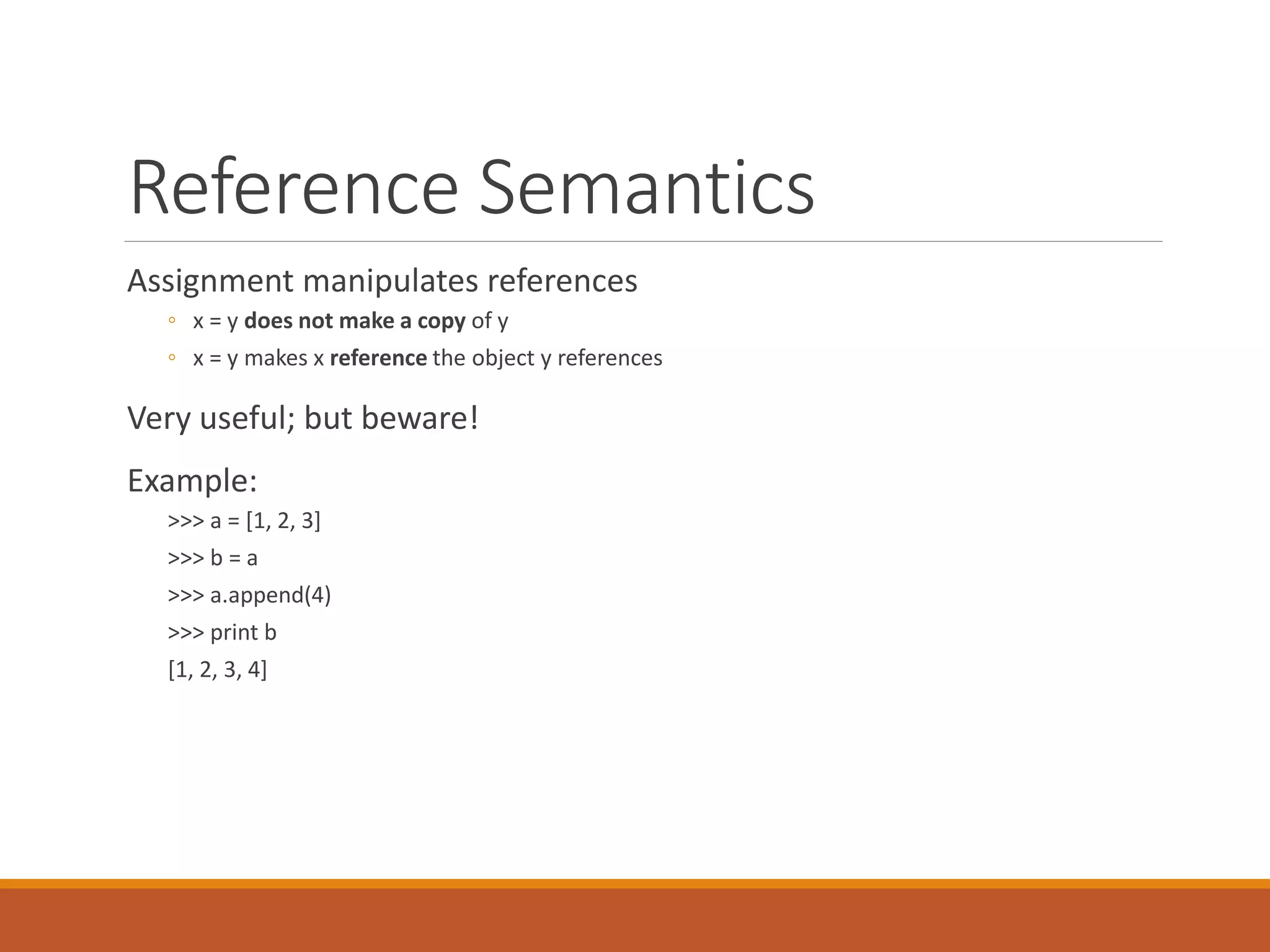 Reference Semantics
Assignment manipulates references
◦ x = y does not make a copy of y
◦ x = y makes x reference the object y references
Very useful; but beware!
Example:
>>> a = [1, 2, 3]
>>> b = a
>>> a.append(4)
>>> print b
[1, 2, 3, 4]
 