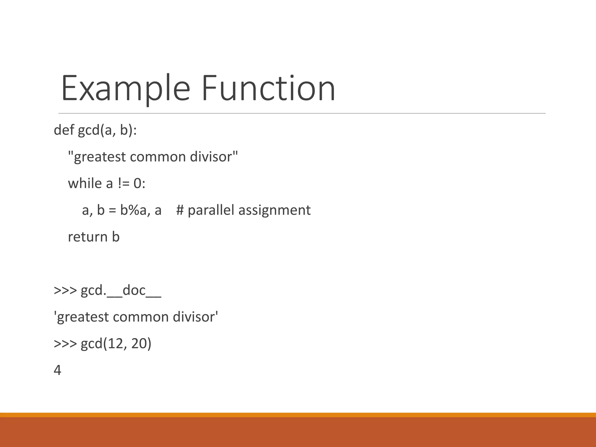 Example Function
def gcd(a, b):
"greatest common divisor"
while a != 0:
a, b = b%a, a # parallel assignment
return b
>>> gcd.__doc__
'greatest common divisor'
>>> gcd(12, 20)
4
 