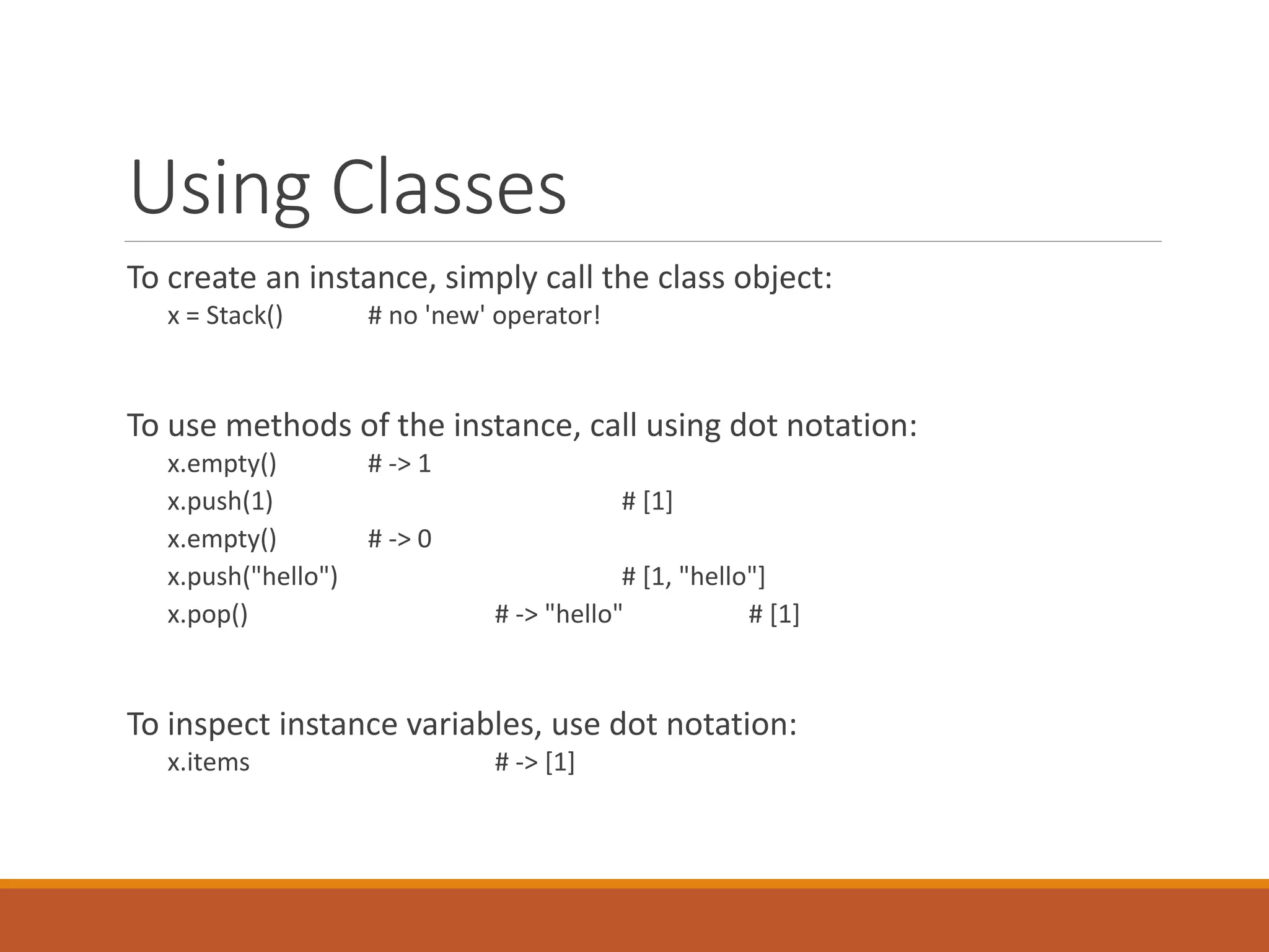 Using Classes
To create an instance, simply call the class object:
x = Stack() # no 'new' operator!
To use methods of the instance, call using dot notation:
x.empty() # -> 1
x.push(1) # [1]
x.empty() # -> 0
x.push("hello") # [1, "hello"]
x.pop() # -> "hello" # [1]
To inspect instance variables, use dot notation:
x.items # -> [1]
 