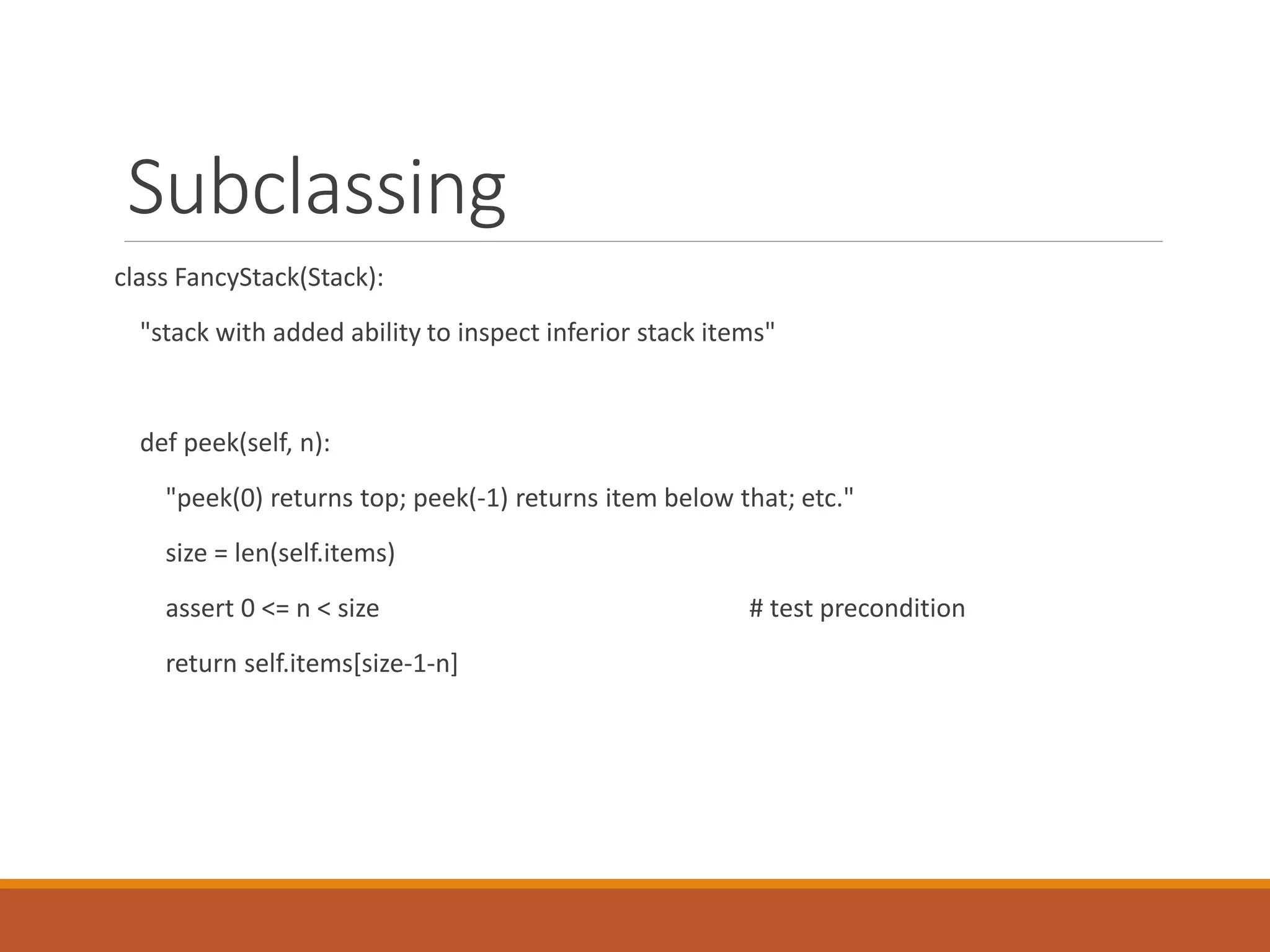 Subclassing
class FancyStack(Stack):
"stack with added ability to inspect inferior stack items"
def peek(self, n):
"peek(0) returns top; peek(-1) returns item below that; etc."
size = len(self.items)
assert 0 <= n < size # test precondition
return self.items[size-1-n]
 