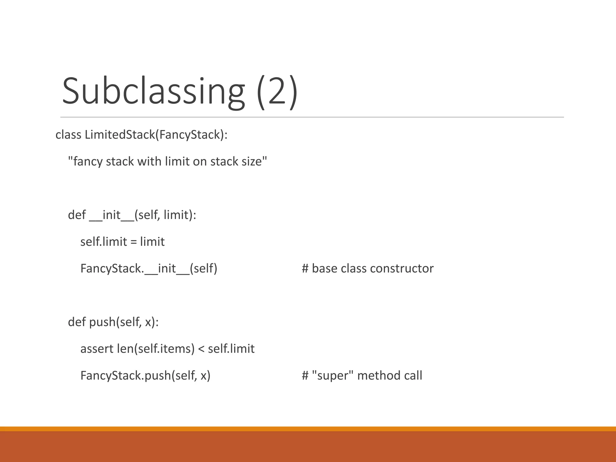 Subclassing (2)
class LimitedStack(FancyStack):
"fancy stack with limit on stack size"
def __init__(self, limit):
self.limit = limit
FancyStack.__init__(self) # base class constructor
def push(self, x):
assert len(self.items) < self.limit
FancyStack.push(self, x) # "super" method call
 