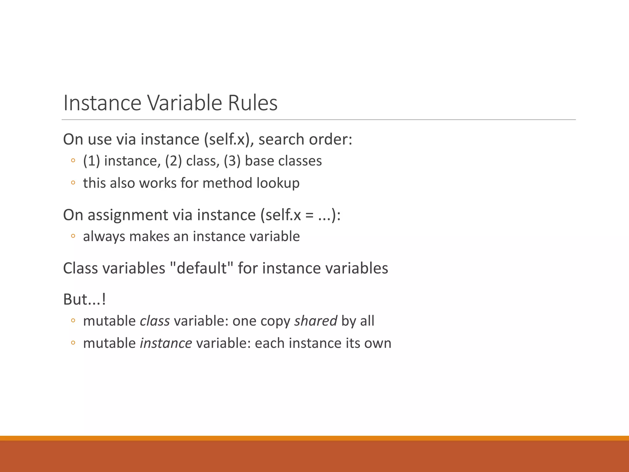 Instance Variable Rules
On use via instance (self.x), search order:
◦ (1) instance, (2) class, (3) base classes
◦ this also works for method lookup
On assignment via instance (self.x = ...):
◦ always makes an instance variable
Class variables "default" for instance variables
But...!
◦ mutable class variable: one copy shared by all
◦ mutable instance variable: each instance its own
 