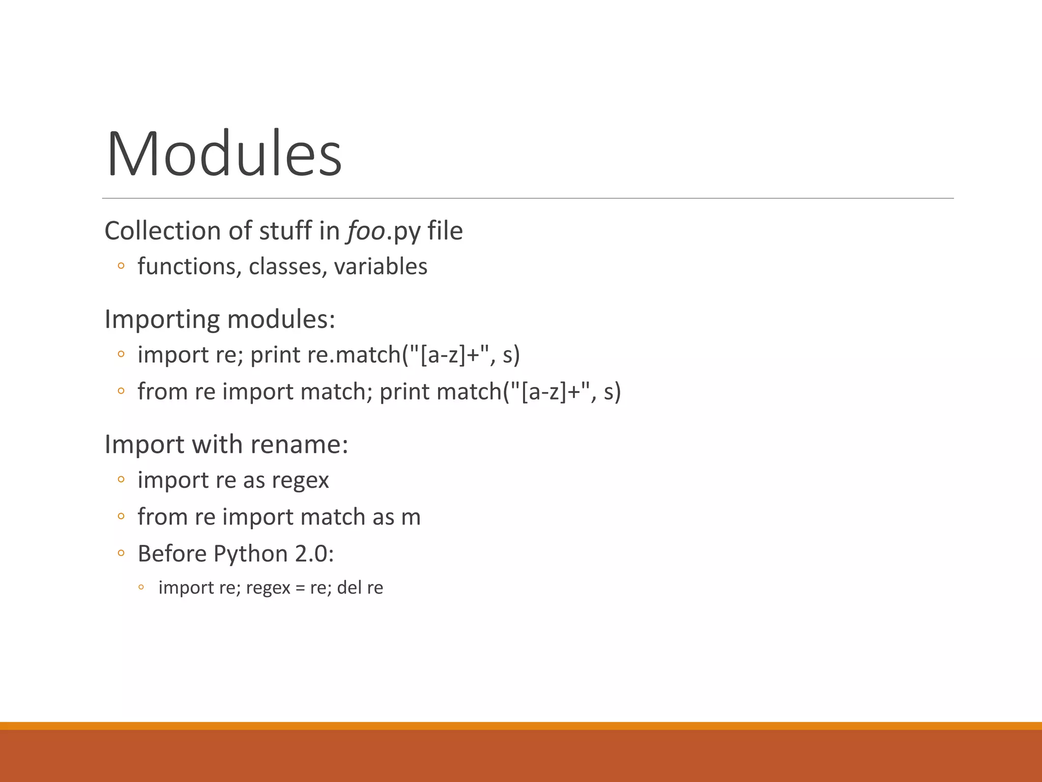 Modules
Collection of stuff in foo.py file
◦ functions, classes, variables
Importing modules:
◦ import re; print re.match("[a-z]+", s)
◦ from re import match; print match("[a-z]+", s)
Import with rename:
◦ import re as regex
◦ from re import match as m
◦ Before Python 2.0:
◦ import re; regex = re; del re
 