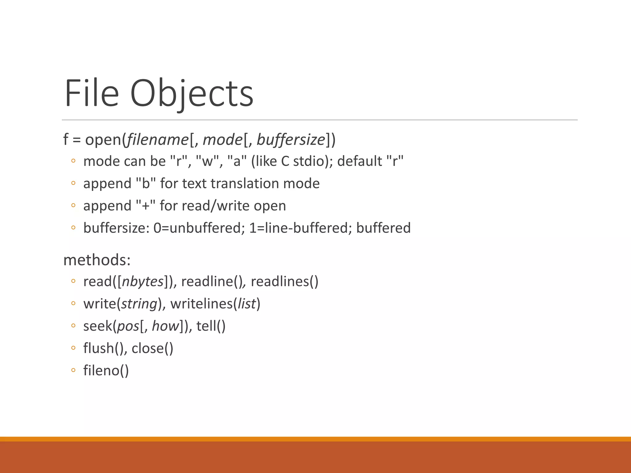 File Objects
f = open(filename[, mode[, buffersize])
◦ mode can be "r", "w", "a" (like C stdio); default "r"
◦ append "b" for text translation mode
◦ append "+" for read/write open
◦ buffersize: 0=unbuffered; 1=line-buffered; buffered
methods:
◦ read([nbytes]), readline(), readlines()
◦ write(string), writelines(list)
◦ seek(pos[, how]), tell()
◦ flush(), close()
◦ fileno()
 