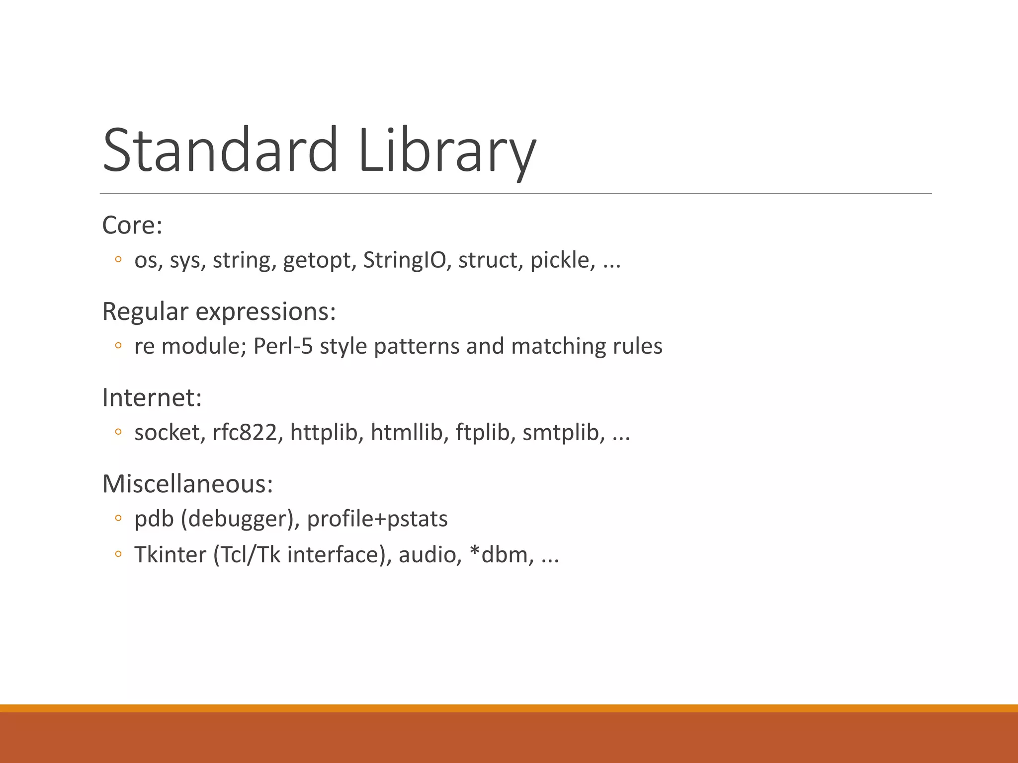 Standard Library
Core:
◦ os, sys, string, getopt, StringIO, struct, pickle, ...
Regular expressions:
◦ re module; Perl-5 style patterns and matching rules
Internet:
◦ socket, rfc822, httplib, htmllib, ftplib, smtplib, ...
Miscellaneous:
◦ pdb (debugger), profile+pstats
◦ Tkinter (Tcl/Tk interface), audio, *dbm, ...
 