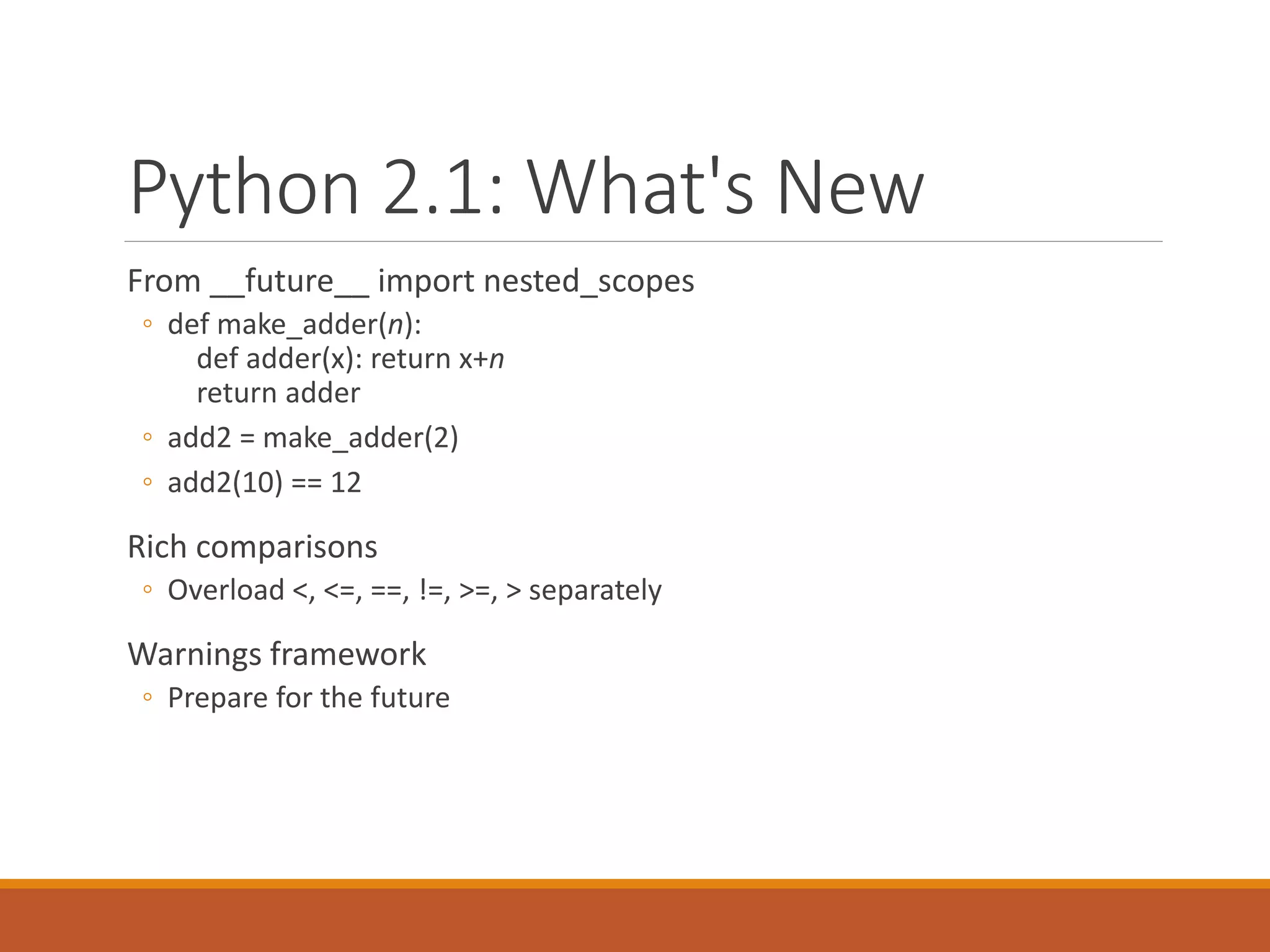 Python 2.1: What's New
From __future__ import nested_scopes
◦ def make_adder(n):
def adder(x): return x+n
return adder
◦ add2 = make_adder(2)
◦ add2(10) == 12
Rich comparisons
◦ Overload <, <=, ==, !=, >=, > separately
Warnings framework
◦ Prepare for the future
 
