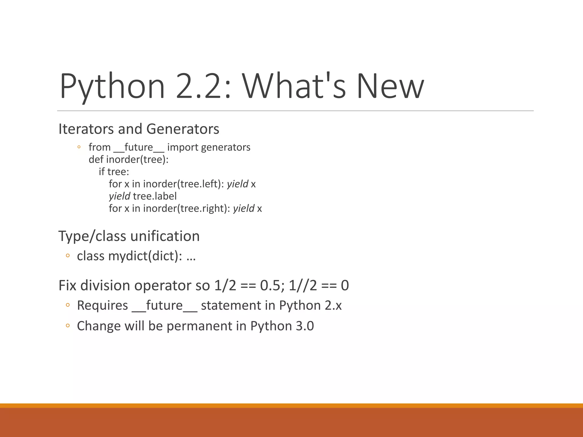 Python 2.2: What's New
Iterators and Generators
◦ from __future__ import generators
def inorder(tree):
if tree:
for x in inorder(tree.left): yield x
yield tree.label
for x in inorder(tree.right): yield x
Type/class unification
◦ class mydict(dict): …
Fix division operator so 1/2 == 0.5; 1//2 == 0
◦ Requires __future__ statement in Python 2.x
◦ Change will be permanent in Python 3.0
 