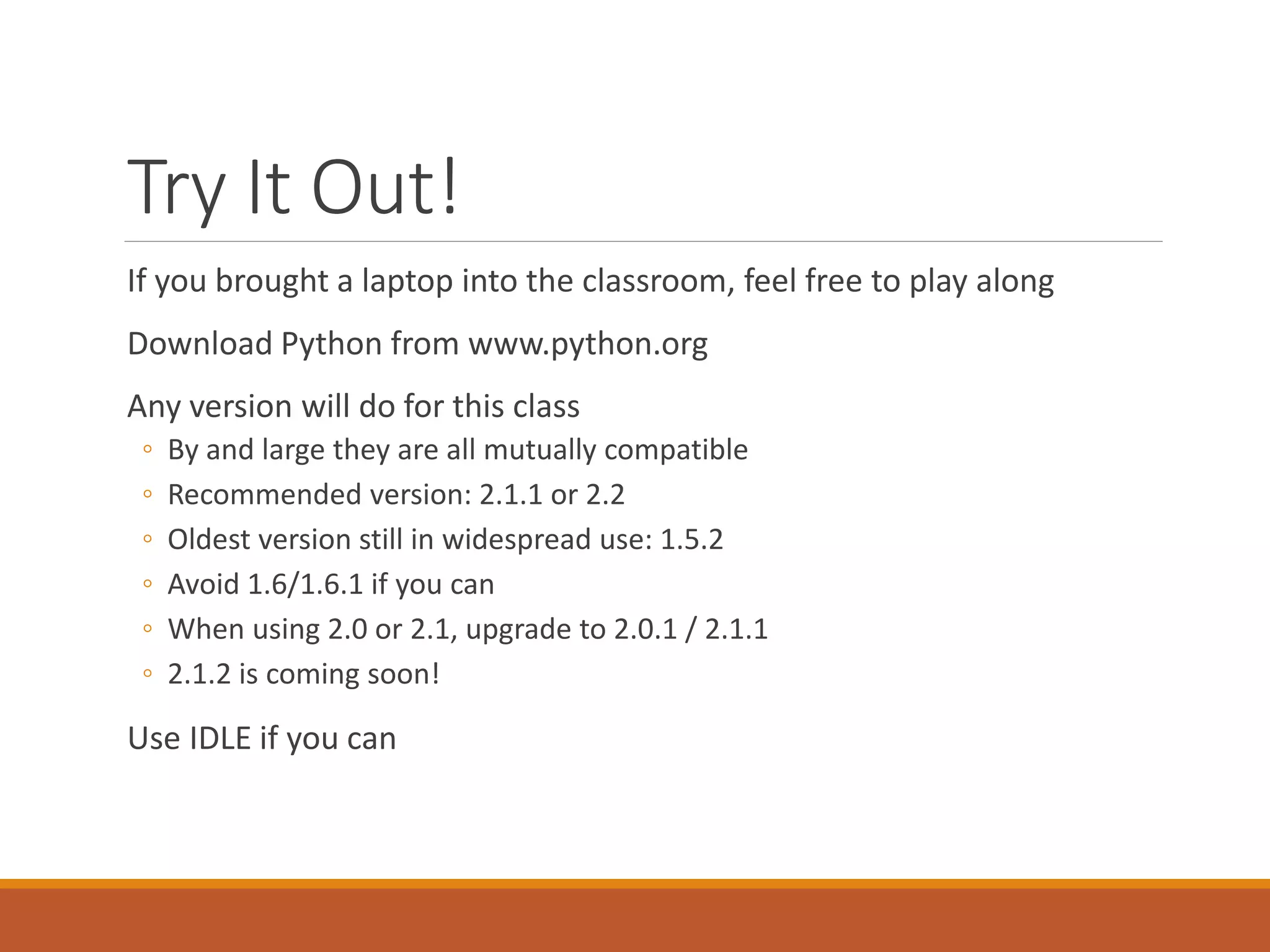 Try It Out!
If you brought a laptop into the classroom, feel free to play along
Download Python from www.python.org
Any version will do for this class
◦ By and large they are all mutually compatible
◦ Recommended version: 2.1.1 or 2.2
◦ Oldest version still in widespread use: 1.5.2
◦ Avoid 1.6/1.6.1 if you can
◦ When using 2.0 or 2.1, upgrade to 2.0.1 / 2.1.1
◦ 2.1.2 is coming soon!
Use IDLE if you can
 