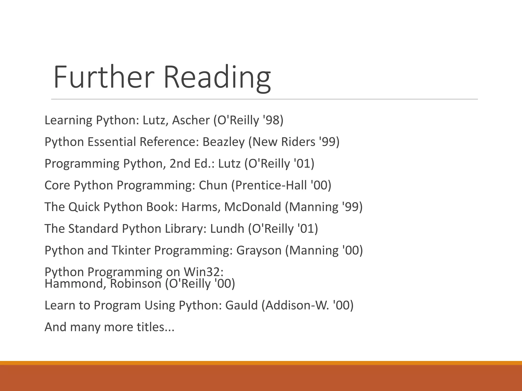 Further Reading
Learning Python: Lutz, Ascher (O'Reilly '98)
Python Essential Reference: Beazley (New Riders '99)
Programming Python, 2nd Ed.: Lutz (O'Reilly '01)
Core Python Programming: Chun (Prentice-Hall '00)
The Quick Python Book: Harms, McDonald (Manning '99)
The Standard Python Library: Lundh (O'Reilly '01)
Python and Tkinter Programming: Grayson (Manning '00)
Python Programming on Win32:
Hammond, Robinson (O'Reilly '00)
Learn to Program Using Python: Gauld (Addison-W. '00)
And many more titles...
 